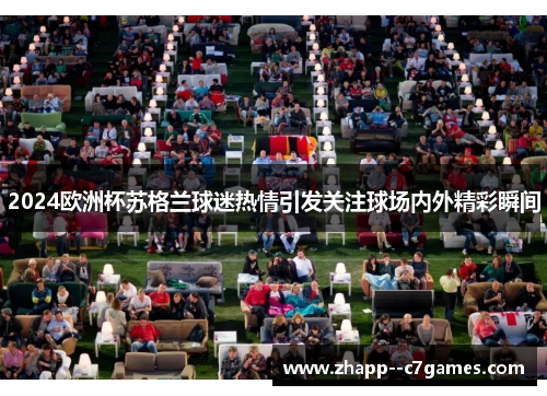 2024欧洲杯苏格兰球迷热情引发关注球场内外精彩瞬间 2024欧洲杯苏格兰球迷热情引发关注球场内外精彩瞬间