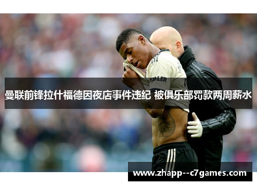 曼联前锋拉什福德因夜店事件违纪 被俱乐部罚款两周薪水 曼联前锋拉什福德因夜店事件违纪 被俱乐部罚款两周薪水